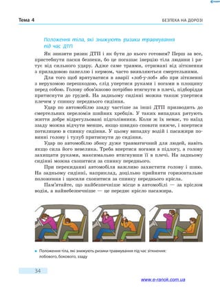 Безпека на дорозіТема 4
34
Положення тіла, які знижують ризики травмування
під час ДТП
Як знизити ризик ДТП і як бути до нього готовим? Перш за все,
пристебнути паски безпеки, бо це погашає інерцію тіла людини і ря-
тує від сильного удару. Адже саме травми, отримані від зіткнення
з приладовою панеллю і кермом, часто виявляються смертельними.
Для того щоб врятуватися в аварії «лоб-у-лоб» або при зіткненні
з нерухомою перешкодою, слід упертися руками і ногами в площину
перед собою. Голову обов’язково потрібно втягнути в плечі, підборіддя 
притиснути до грудей. На задньому сидінні можна також упертися
плечем у спинку переднього сидіння.
Удар по автомобілю ззаду частіше за інші ДТП призводить до
смертельних переломів шийних хребців. У таких випадках рятують
життя добре відрегульовані підголівники. Коли ж їх немає, то наїзд
ззаду можна відчути менше, якщо швидко сповзти нижче, і впертися
потилицею в спинку сидіння. У цьому випадку водій і пасажири по-
винні голову і тулуб притиснути до сидіння.
Удар по автомобілю збоку дуже травматичний для людей, навіть
якщо сила його невелика. Треба впертися ногами в підлогу, а голову
захищати руками, максимально втягнувши її в плечі. На задньому
сидінні можна схопитися за спинку переднього.
При перекиданні автомобіля важливо захистити голову і шию.
На задньому сидінні, наприклад, доцільно прийняти горизонтальне
положення і щосили схопитися за спинку переднього крісла.
Пам’ятайте, що найбезпечніше місце в автомобілі — за кріслом
водія, а найнебезпечніше — це переднє крісло пасажира.
�	 Положення тіла, які знижують ризики травмування під час зіткнення:
лобового, бокового, ззаду
www.e-ranok.com.ua
 