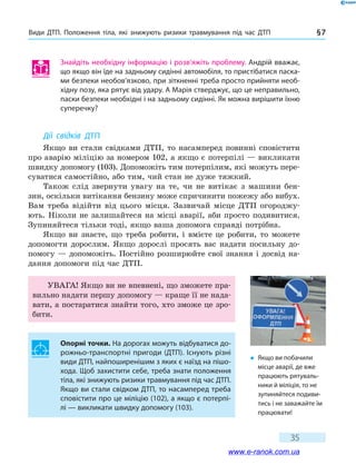 Види ДТП. Положення тіла, які знижують ризики травмування під час ДТП § 7
35
Знайдіть необхідну інформацію і розв’яжіть проблему. Андрій вважає,
що якщо він їде на задньому сидінні автомобіля, то пристібатися паска-
ми безпеки необов’язково, при зіткненні треба просто прийняти необ-
хідну позу, яка рятує від удару. А Марія стверджує, що це неправильно,
паски безпеки необхідні і на задньому сидінні. Як можна вирішити їхню
суперечку?
Дії свідків ДТП
Якщо ви стали свідками ДТП, то насамперед повинні сповістити
про аварію міліцію за номером 102, а якщо є потерпілі — викликати
швидку допомогу (103). Допоможіть тим потерпілим, які можуть пере-
суватися самостійно, або тим, чий стан не дуже тяжкий.
Також слід звернути увагу на те, чи не витікає з машини бен-
зин, оскільки витікання бензину може спричинити пожежу або вибух.
Вам треба відійти від цього місця. Зазвичай місце ДТП огороджу-
ють. Ніколи не залишайтеся на місці аварії, аби просто подивитися.
Зупиняйтеся тільки тоді, якщо ваша допомога справді потрібна.
Якщо ви знаєте, що треба робити, і вмієте це робити, то можете
допомогти дорослим. Якщо дорослі просять вас надати посильну до-
помогу — допоможіть. Постійно розширюйте свої знання і досвід на-
дання допомоги під час ДТП.
УВАГА! Якщо ви не впевнені, що зможете пра-
вильно надати першу допомогу — краще її не нада-
вати, а постаратися знайти того, хто зможе це зро-
бити.
Опорні точки. На дорогах можуть відбуватися до-
рожньо-транспортні пригоди (ДТП). Існують різні
види ДТП, найпоширенішим з яких є наїзд на пішо-
хода. Щоб захистити себе, треба знати положення
тіла, які знижують ризики травмування під час ДТП.
Якщо ви стали свідком ДТП, то насамперед треба
сповістити про це міліцію (102), а якщо є потерпі-
лі — викликати швидку допомогу (103).
�	 Якщо ви побачили
місце аварії, де вже
працюють рятуваль-
ники й міліція, то не
зупиняйтеся подиви-
тись і не заважайте їм
працювати!
www.e-ranok.com.ua
 