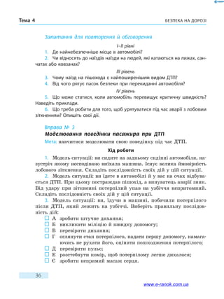 Безпека на дорозіТема 4
36
Запитання для повторення й обговорення
I–II рівні
1.	 Де найнебезпечніше місце в автомобілі?
2.	 Чи відносять до наїздів наїзди на людей, які катаються на лижах, сан-
чатах або ковзанах?
III рівень
3.	 Чому наїзд на пішохода є найпоширенішим видом ДТП?
4.	 Від чого рятує пасок безпеки при перекиданні автомобіля?
IV рівень
5.	 Що може статися, коли автомобіль перевищує критичну швидкість?
Наведіть приклади.
6.	 Що треба робити для того, щоб урятуватися під час аварії з лобовим
зіткненням? Опишіть свої дії.
Вправа № 3
Моделювання поведінки пасажира при ДТП
Мета: навчитися моделювати свою поведінку під час ДТП.
Хід роботи
1.	 Модель ситуації: ви сидите на задньому сидінні автомобіля, на-
зустріч якому несподівано виїхала машина. Існує велика ймовірність
лобового зіткнення. Складіть послідовність своїх дій у цій ситуації.
2.	 Модель ситуації: ви їдете в автомобілі й у вас на очах відбува-
ється ДТП. При цьому постраждав пішохід, а винуватець аварії зник.
Від удару при зіткненні потерпілий упав на узбіччя непритомний.
Складіть послідовність своїх дій у цій ситуації.
3.	 Модель ситуації: ви, їдучи в машині, побачили потерпілого
після ДТП, який лежить на узбіччі. Виберіть правильну послідов-
ність дій:
	 А	 зробити штучне дихання;
	 Б	 викликати міліцію й швидку допомогу;
	 В	 перевірити дихання;
	 Г	оглянути стан потерпілого, надати першу допомогу, намага-
ючись не рухати його, оцінити пошкодження потерпілого;
	 Д	 перевірити пульс;
	 Е	 розстебнути комір, щоб потерпілому легше дихалося;
	 Є	 зробити непрямий масаж серця.
www.e-ranok.com.ua
 