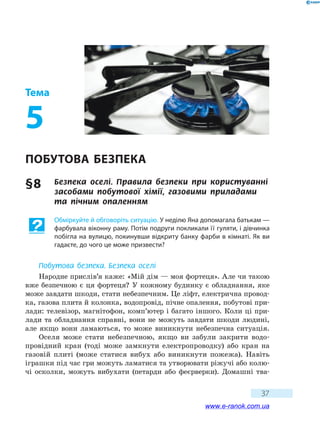 37
Тема
5
Побутова безпека
§ 8	 Безпека оселі. Правила безпеки при користуванні
засобами побутової хімії, газовими приладами
та пічним опаленням
Обміркуйте й обговоріть ситуацію. У неділю Яна допомагала батькам —
фарбувала віконну раму. Потім подруги покликали її гуляти, i дівчинка
побігла на вулицю, покинувши відкриту банку фарби в кімнаті. Як ви
гадаєте, до чого це може призвести?
Побутова безпека. Безпека оселі
Народне прислів’я каже: «Мій дім — моя фортеця». Але чи такою
вже безпечною є ця фортеця? У кожному будинку є обладнання, яке
може завдати шкоди, стати небезпечним. Це ліфт, електрична провод-
ка, газова плита й колонка, водопровід, пічне опалення, побутові при-
лади: телевізор, магнітофон, комп’ютер і багато іншого. Коли ці при-
лади та обладнання справні, вони не можуть завдати шкоди людині,
але якщо вони ламаються, то може виникнути небезпечна ситуація.
Оселя може стати небезпечною, якщо ви забули закрити водо-
провідний кран (тоді може замкнути електропроводку) або кран на
газовій плиті (може статися вибух або виникнути пожежа). Навіть
іграшки під час гри можуть ламатися та утворювати ріжучі або колю-
чі осколки, можуть вибухати (петарди або феєрверки). Домашні тва-
www.e-ranok.com.ua
 