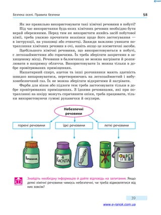 Безпека оселі. Правила безпеки § 8
39
Як же правильно використовувати такі хімічні речовини в побуті?
Під час використання будь-яких хімічних речовин необхідно бути
вкрай обережними. Перед тим як використати якийсь засіб побутової
хімії, треба уважно прочитати вказівки щодо його застосування —
в інструкції, на упаковці або етикетці. Завжди важливо уникати по-
трапляння хімічних речовин в очі, навіть якщо це косметичні засоби.
Здебільшого хімічні речовини, що використовуються в побуті,
є легкозаймистими або горючими. Їх треба зберігати закритими в за-
хищеному місці. Речовини в балончиках не можна нагрівати й розпи-
лювати в напрямку обличчя. Використовувати їх можна тільки в до-
бре провітрюваних приміщеннях.
Нашатирний спирт, ацетон та інші розчинники мають здатність
швидко випаровуватися, перетворюючись на легкозаймистий і вибу-
хонебезпечний газ. Їх не можна зберігати відкритими й нагрівати.
Фарби для вікон або підлоги теж треба застосовувати тільки в до-
бре провітрюваних приміщеннях. З їдкими речовинами, які при по-
траплянні на шкіру можуть спричинити опіки, треба працювати, тіль-
ки використовуючи гумові рукавички й окуляри.
горючі речовини їдкі речовини леткі речовини
Небезпечні
речовини
Знайдіть необхідну інформацію й дайте відповідь на запитання. Якщо
деякі хімічні речовини чимось небезпечні, чи треба відмовлятися від
них зовсім?
www.e-ranok.com.ua
 