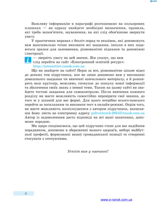 4
Важливу інформацію в параграфі розташовано на кольорових
плашках — ви одразу знайдете необхідні визначення, правила,
які  треба запам’ятати, зауваження, на які слід обов’язково звернути
увагу.
У практичних вправах є безліч порад та вказівок, які допоможуть
вам максимально точно виконати всі завдання, інколи в них пода-
ються зразки для заповнення, різноманітні підказки та допоміжні
ілюстрації.
— зверніть увагу на цей значок. Він указує, що вам
слід перейти на сайт «Електронний освітній ресурс»:
http://interactive.ranok.com.ua
Що ви знайдете на сайті? Перш за все, різноманітне цікаве відео
до деяких тем підручника, яке не лише допоможе вам у виконанні
домашнього завдання чи вивченні навчального матеріалу, а й розши-
рить ваш кругозір, можливо, спонукає до пошуку нової інформації
та збагачення своїх знань з певної теми. Також на цьому сайті ви зна-
йдете тестові завдання для самоконтролю. Після вивчення кожного
розділу ви маєте можливість самостійно перевірити свої знання, до
того ж у цікавій для вас формі. Для цього потрібно всього-навсього
перейти за посиланням та виконати тест в онлайн-режимі. Окрім того,
ви маєте можливість поспілкуватися з автором підручника, написав-
ши йому листа на електронну адресу pidruchnick-2015@ranok.com.ua
Автор із задоволенням дасть відповіді на всі ваші запитання, допо-
може порадою.
Ми щиро сподіваємося, що цей підручник стане для вас надійним
порадником, допоможе в збереженні вашого здоров’я, виборі майбут-
ньої професії, формуванні вашої громадянської позиції та створенні
стосунків з оточуючими.
Успіхів вам у навчанні!
www.e-ranok.com.ua
 