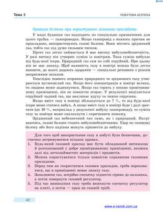 Побутова безпекаТема 5
40
Правила безпеки при користуванні газовими приладами
У наші будинки газ надходить по спеціально призначених для
цього трубах — газопроводах. Якщо газопровід з якихось причин не
прокладено, використовують газові балони. Вони містять зріджений
газ, тобто газ під дуже сильним тиском.
Проте газ легко займається й має високу вибухонебезпечність.
У  разі витоку він утворює суміш із повітрям. Така суміш вибухає
від будь-якої іскри. Природний газ сам по собі отруйний. При цьому
він не має запаху. Щоб наявність газу в повітрі можна було легко
виявити, до нього додають одоранти — спеціальні речовини з різким
неприємним запахом.
Унаслідок повного згоряння природного та зрідженого газу утво-
рюється вуглекислий газ. Якщо його концентрація в повітрі велика,
то людина може задихнутися. Якщо газ горить у погано провітрюва-
ному приміщенні, він не повністю згоряє. У результаті виділяється
отруйний чадний газ, що викликає ядуху та тяжке отруєння.
Якщо вміст газу в повітрі збільшується до 7 %, то від будь-якої
іскри може статися вибух. А якщо вміст газу в повітрі буде і далі зрос-
тати (до 10 %, наприклад у результаті вибуху газопроводу), то суміш
газу та повітря може спалахнути і спричинити пожежу.
Зріджений газ небезпечний так само, як i природний. Нагрі­
ваючись, газові балони стають вибухонебезпечними. Удар по газовому
балону або його падіння можуть призвести до вибуху.
Для того щоб використання газу в побуті було безпечним, до-
статньо дотримуватися кількох правил.
1.	 Будь-який газовий прилад має бути обладнаний витяжкою
й  розташований у добре провітрюваному приміщенні, якомога
далі від легкозаймистих матеріалів i предметів.
2.	 Можна користуватися тільки повністю справними газовими
приладами.
3.	 Перед тим як скористатися газовим приладом, треба перекона-
тися, що в приміщенні немає запаху газу.
4.	 Запалюючи газ, потрібно спочатку піднести сірник до пальника,
а потім повернути газовий регулятор.
5.	 Під час вимикання газу треба вимкнути спочатку регулятор
на плиті, а потім — кран на газовій трубі.
www.e-ranok.com.ua
 
