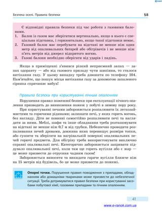 Безпека оселі. Правила безпеки § 8
41
Є відповідні правила безпеки під час роботи з газовими бало-
нами.
1.	 Балон із газом має зберігатися вертикально, якщо в нього є спе-
ціальна підставка, i горизонтально, якщо такої підставки немає.
2.	 Газовий балон має перебувати на відстані не менше ніж один
метр від опалювальних батарей або обігрівачів i не менше ніж
п’ять метрів від джерел відкритого вогню.
3.	 Газові балони необхідно оберігати від ударів i падінь.
Якщо в приміщенні з’явився різкий неприємний запах — за-
пах одоранту — або від газового приладу чути шипіння, то сталося
витікання газу. У цьому випадку треба дзвонити по телефону 104.
Пам’ятайте, що пошук місця витікання газу за допомогою запаленого
сірника спричиняє вибух!
Правила безпеки при користуванні пічним опаленням
Порушення правил пожежної безпеки при експлуатації пічного опа-
лення призводить до виникнення пожеж у побуті в зимову пору року.
При користуванні печами забороняється розпалювати їх легкозай-
мистими та горючими рідинами; залишати печі, у яких горить вогонь,
без нагляду. Діти не повинні самостійно розпалювати печі та  нагля-
дати за ними. Меблі, шафи та інше обладнання треба розташовувати
на відстані не менше ніж 0,7 м від грубки. Небезпечно проводити роз-
палювання печей дровами, довжина яких перевищує розміри топки,
або сушити та зберігати на нагрівальній поверхні опалювальних пе-
чей горючі предмети. Для обігріву треба використовувати виключно
справні опалювальні печі. Категорично забороняється закривати під-
дувало опалювальної печі, коли там ще горить вугілля або є жар —
це може призвести до отруєння чадним газом!
Забороняється виносити та викидати гаряче вугілля ближче ніж
на 15 метрів від будівель, бо це може призвести до пожежі.
Опорні точки. Порушення правил поводження з приладами, облад-
нанням або домашніми тваринами може призвести до небезпечної
ситуації. Треба дотримуватися правил безпеки при користуванні засо-
бами побутової хімії, газовими приладами та пічним опаленням.
www.e-ranok.com.ua
 