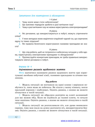 Побутова безпекаТема 5
42
Запитання для повторення й обговорення
I–II рівні
1.	 Чому оселя може стати небезпечною?
2.	 Що важливо передусім зробити в разі витікання газу?
3.	 Чому в разі витікання газу не можна користуватись електроприладами?
III рівень
4.	 Які речовини, що використовуються в побуті, можуть спричинити
опіки?
5.	 У яких випадках може виділятися отруйний чадний газ, що спричиняє
ядуху та тяжке отруєння?
6.	 Які правила безпечного користування газовими приладами ви зна-
єте?
IV рівень
7.	 Що слід робити, щоб не потрапити в небезпечну ситуацію у себе вдо-
ма, користуючись електричними приладами та обладнанням?
8.	 Проілюструйте конкретним прикладом, як треба правильно викорис-
товувати хімічні речовини в побуті.
Вправа № 4
Оцінювання ризиків щоденного життя
Мета: навчитися оцінювати ризики щоденного життя при корис-
туванні засобами побутової хімії, газовими приладами та пічним опа-
ленням.
Хід роботи
1.	 Модель ситуації: ви поставили на одязі плями і вирішили по-
збутися їх, поки мама не побачила. Ви пішли у ванну кімнату, взяли
пральний порошок і відбілювач. Оцініть ризики, з якими ви можете
зіткнутися в такій ситуації.
2.	 Модель ситуації: ви зібралися розігріти на плиті залишений
для вас мамою обід. Коли ви підійшли до газової плити, то почули
тихе шипіння. Оцініть ризики, з якими ви можете зіткнутися в такій
ситуації.
3.	 Модель ситуації: ви розтоплювали піч, але дрова виявилися
сирими, тому вам спало на думку розтопити піч, використовуючи бен-
зин. Оцініть ризики, з якими ви можете зіткнутися в такій ситуації.
www.e-ranok.com.ua
 
