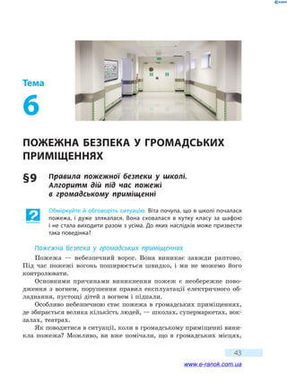 43
Тема
6
Пожежна безпека у  громадських
приміщеннях
§ 9	 Правила пожежної безпеки у школі.
Алгоритм  дій під час пожежі
в  громадському  приміщенні
Обміркуйте й обговоріть ситуацію. Віта почула, що в школі почалася
пожежа, і дуже злякалася. Вона сховалася в кутку класу за шафою
і не стала виходити разом з усіма. До яких наслідків може призвести
така поведінка?
Пожежна безпека у громадських приміщеннях
Пожежа — небезпечний ворог. Вона виникає завжди раптово.
Під  час пожежі вогонь поширюється швидко, і ми не можемо його
конт­ролювати.
Основними причинами виникнення пожеж є необережне пово-
дження з вогнем, порушення правил експлуатації електричного об-
ладнання, пустощі дітей з вогнем і підпали.
Особливо небезпечною стає пожежа в громадських приміщеннях,
де збирається велика кількість людей, — школах, супермаркетах, вок-
залах, театрах.
Як поводитися в ситуації, коли в громадському приміщенні вини-
кла пожежа? Можливо, ви вже помічали, що в громадських місцях,
www.e-ranok.com.ua
 