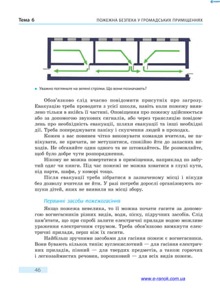 Пожежна безпека у громадських приміщенняхТема 6
46
Обов’язково слід вчасно повідомити присутніх про загрозу.
Евакуацію треба проводити з усієї школи, навіть коли пожежу вияв-
лено тільки в якійсь її частині. Оповіщення про пожежу здійснюється
або за допомогою звукових сигналів, або через трансляцію повідом­
лень про необхідність евакуації, шляхи евакуації та інші необхідні
дії. Треба попереджувати паніку і скупчення людей в проходах.
Кожен з вас повинен чітко виконувати команди вчителя, не па-
нікувати, не кричати, не метушитися, спокійно йти до запасних ви-
ходів. Не обганяйте один одного та не штовхайтесь. Не розмовляйте,
щоб було добре чути розпорядження.
Нікому не можна повертатися в приміщення, наприклад по забу-
тий одяг чи книги. Під час пожежі не можна ховатися в глухі кути,
під парти, шафи, у коморі тощо.
Після евакуації треба зібратися в зазначеному місці і нікуди
без дозволу вчителя не йти. У разі потреби дорослі організовують по-
шуки дітей, яких не виявили на місці збору.
Первинні засоби пожежогасіння
Якщо пожежа невелика, то її можна почати гасити за допомо-
гою вогнегасників різних видів, води, піску, підручних засобів. Слід
пам’ятати, що при спробі залити електричні прилади водою можливе
ураження електричним струмом. Треба обов’язково вимкнути елек-
тричні прилади, перш ніж їх гасити.
Найбільш зручними засобами для гасіння пожеж є вогнегасники.
Вони бувають кількох типів: вуглекислотний — для гасіння електрич-
них приладів, пінний — для твердих предметів, а також горючих
і легкозаймистих речовин, порошковий — для всіх видів пожеж.
�	 Уважно погляньте на зелені стрілки. Що вони позначають?
www.e-ranok.com.ua
 