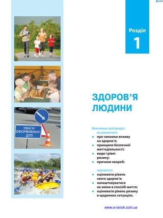 Здоров’я
людини
Розділ
1
Вивчивши цей розділ,
ви дізнаєтеся:
�	 про чинники впливу
на здоров’я;
�	 принципи безпечної
життєдіяльності;
�	 види і рівні
ризику;
�	 причини хвороб;
	навчитеся:
�	 оцінювати рівень
свого здоров’я;
�	налаштовуватися
на зміни в способі життя;
�	 оцінювати рівень ризику
в щоденних ситуаціях.
www.e-ranok.com.ua
 
