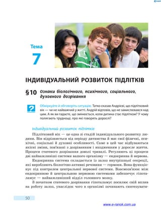 50
Тема
7
Індивідуальний розвиток  підлітків
§ 10	 Ознаки біологічного, психічного, соціального,
духовного дозрівання
Обміркуйте й обговоріть ситуацію. Татко сказав Андрієві, що підлітковий
вік — чи не найважчий у житті. Андрій відповів, що не замислювався над
цим. А як ви гадаєте, що змінюється, коли дитина стає підлітком? У чому
полягають труднощі, про які говорять дорослі?
Індивідуальний розвиток підлітків
Підлітковий вік — це одна зі стадій індивідуального розвитку лю-
дини. Він відрізняється від періоду дитинства й має свої фізичні, пси-
хічні, соціальні й духовні особливості. Саме в цей час відбуваються
якісні зміни, пов’язані з дозріванням і входженням у доросле життя.
Процеси статевого дозрівання доволі тривалі. Регулюють ці процеси
дві найважливіші системи вашого організму — ендокринна й нервова.
Ендокринна система складається із залоз внутрішньої секреції,
які виробляють біологічно активні речовини — гормони. Вона функціо­
нує під контролем центральної нервової системи. Взаємозв’язок між
ендокринною й центральною нервовою системами забезпечує гіпота-
ламус — найважливіший відділ головного мозку.
З початком статевого дозрівання гіпоталамус посилює свій вплив
на роботу залоз, унаслідок чого в організмі починають синтезувати-
www.e-ranok.com.ua
 