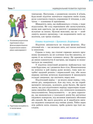 Індивідуальний розвиток підлітківТема 7
52
тимчасове. Поступово, з розвитком скелета й м’язів,
будь-який підліток навчиться керувати своїм тілом,
рухи хлопчиків стануть управними й чіткими, а дів­
чаток — плавними й красивими.
Швидкість змін, що відбуваються з тілом, є інди-
відуальною. Не слід переживати або засмучуватися,
якщо вам здається, що ви ростете і розвиваєтеся по-
вільніше за інших. Цілком можливо, що це — особ­
ливість вашого організму, і ви наздоженете своїх од-
нолітків, але трохи пізніше.
Ознаки психічного і духовного дозрівання
Підліток змінюється не тільки фізично. Під­
літковий вік — час великих змін, які також пов’язані
із психікою.
Справа в тому, що статеві гормони вашого орга-
нізму впливають на всі клітини тіла без винятку, зо-
крема й на клітини головного мозку. Це призводить
до зміни самопочуття й настрою, що відразу ж позна-
чається на поведінці.
У підлітка психічний розвиток відбувається так
само бурхливо, як і розвиток його тіла. Навантаження
на психіку в цей період дуже великі, тому вам по-
трібні щадний режим і нормальний сон, аби ваша
нер­вова система встигала відпочивати й виконувати
складні завдання, що постають перед нею.
Підлітковий період — це всього лише період, і він,
звісна річ, завершиться. Але від того, як ви сприй-
матимете ситуацію, залежить дуже багато. Ви маєте
знати, що для підліткового періоду характерна підви-
щена емоційна збудливість, яку психологи називають
імпульсивністю. Імпульсивність — це  риса характе-
ру, що виявляється у схильності діяти без достатньо
свідомого контролю, під впливом зовнішніх обставин
або емоцій. Ви маєте розуміти це й виробляти вмін-
ня свідомого контролю над своїми діями. Тобто перш
ніж робити якісь вчинки, треба думати про їхні на-
слідки.
�	 Підліткова незграбність
із часом минає
�	 Основним результатом
підліткового віку є
фізичне дорослішання
й досягнення нового
рівня самосвідомості
www.e-ranok.com.ua
 