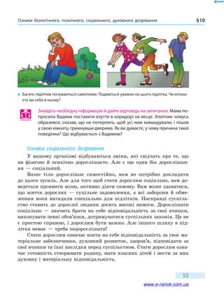 Ознаки біологічного, психічного, соціального, духовного дозрівання § 10
53
Знайдіть необхідну інформацію й дайте відповідь на запитання. Мама по-
просила Вадима поставити взуття в коридорі на місце. Хлопчик чомусь
образився, сказав, що не потерпить, щоб усі ним командували, і пішов
у свою кімнату, грюкнувши дверима. Як ви думаєте, у чому причина такої
поведінки? Що відбувається з Вадимом?
Ознаки соціального дозрівання
У вашому організмі відбуваються зміни, які свідчать про те, що
ви фізично й психічно дорослішаєте. Але є ще один бік дорослішан-
ня — соціальний.
Ваше тіло дорослішає самостійно, вам не потрібно докладати
до цього зусиль. Але для того щоб стати дорослим соціально, вам до-
ведеться проявити волю, активно діяти самому. Вам може здаватися,
що життя дорослих — суцільне задоволення, а всі заборони й обме-
ження вони вигадали спеціально для підлітків. Насправді суспіль-
ство ставить до дорослої людини досить високі вимоги. Дорослішати
соціально  — значить брати на себе відповідальність за свої вчинки,
виконувати певні обов’язки, дотримуватися суспільних законів. Це не
є простою справою, і дорослим бути важко. Але іншого шляху в під-
літка немає — треба подорослішати!
Стати дорослим означає взяти на себе відповідальність за своє ма-
теріальне забезпечення, духовний розвиток, здоров’я, відповідати за
свої вчинки та їхні наслідки перед суспільством. Стати дорослим озна-
чає готовність створювати родину, мати власних дітей і нести за них
духовну і матеріальну відповідальність.
�	Багато підлітків почуваються самотніми. Подивіться уважно на цього підлітка. Чи впізна-
єте ви себе в ньому?
www.e-ranok.com.ua
 