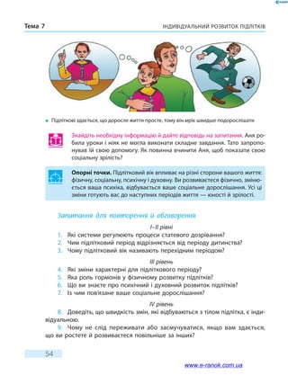 Індивідуальний розвиток підлітківТема 7
54
Знайдіть необхідну інформацію й дайте відповідь на запитання. Аня ро-
била уроки і ніяк не могла виконати складне завдання. Тато запропо-
нував їй свою допомогу. Як повинна вчинити Аня, щоб показати свою
соціальну зрілість?
Опорні точки. Підлітковий вік впливає на різні сторони вашого життя:
фізичну, соціальну, психічну і духовну. Ви розвиваєтеся фізично, зміню-
ється ваша психіка, відбувається ваше соціальне дорослішання. Усі ці
зміни готують вас до наступних періодів життя — юності й зрілості.
Запитання для повторення й обговорення
I–II рівні
1.	 Які системи регулюють процеси статевого дозрівання?
2.	 Чим підлітковий період відрізняється від періоду дитинства?
3.	 Чому підлітковий вік називають перехідним періодом?
III рівень
4.	 Які зміни характерні для підліткового періоду?
5.	 Яка роль гормонів у фізичному розвитку підлітків?
6.	 Що ви знаєте про психічний і духовний розвиток підлітків?
7.	 Із чим пов’язане ваше соціальне дорослішання?
IV рівень
8.	 Доведіть, що швидкість змін, які відбуваються з тілом підлітка, є інди-
відуальною.
9.	 Чому не слід переживати або засмучуватися, якщо вам здається,
що ви ростете й розвиваєтеся повільніше за інших?
�	 Підліткові здається, що доросле життя просте, тому він мріє швидше подорослішати
www.e-ranok.com.ua
 