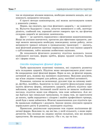 Індивідуальний розвиток підлітківТема 7
56
ток не відповідає віковим вимогам, необхідно вживати заходів, які до-
поможуть виправити ситуацію.
Є прості методи самоконтролю, які можна застосовувати самим
у домашніх умовах.
Перше, що свідчить про стан фізичного здоров’я,— це самопочут-
тя. Відчуття бадьорості і сили, почуття впевненості в собі, життєра-
дісність, глибокий сон, хороший апетит говорять про те, що фізична
складова здоров’я не викликає занепокоєнь.
Друге — це здатність справлятися з фізичними навантаженнями.
Якщо ви успішно навчаєтеся, протягом дня ефективно працюєте, уве-
чері можете виконувати необхідну повсякденну хатню роботу, легко
витримуєте тривалі поїздки в громадському транспорті — значить,
ваш фізичний розвиток протікає нормально. Але такі оцінки здоров’я
є суб’єктивними, тобто вашими особистими оцінками.
До показників фізичного розвитку підлітка належать також
особливості постави, форма хребта, форма грудної клітки, будова
ніг і форма стопи.
Способи покращення фізичної форми
Треба враховувати позитивні чинники, які сприяють розвитку
всіх складових здоров’я. Підліток може використовувати різні спосо-
би покращення своєї фізичної форми. Перш за все, це фізичні вправи,
активний рух, відмова від пасивного відпочинку. Важливо розуміти,
що м’язи людини створені для роботи, руху, постійної активності.
Плавання, катання на велосипеді, рухливі ігри на свіжому повіт­
рі, футбол, волейбол, бадмінтон та інші заняття фізкультурою покра-
щують фізичну форму, зміцнюють здоров’я, роблять підлітка при-
вабливим, красивим. Активний спосіб життя не вимагає особливого
нагляду, підліток може сам обирати, чим саме займатися. Але як-
що йдеться про спеціальні тренування, то перед тим, як приступити
до занять, треба порадитися з лікарем і знайти професійного тренера,
який буде з вами займатися. Фізичні навантаження для підлітків тре-
ба правильно підбирати і дозувати. Інакше можна зіпсувати процеси
нормального росту й розвитку, нашкодити підлітку.
Правильне, раціональне харчування теж сприяє поліпшенню фі-
зичної форми. Важливо те, що ми їмо, у якій кількості, з якою періо­
дичністю. Їжа впливає на людину значно сильніше, ніж ми можемо
припустити. Не випадково кажуть: «Ти є те, що ти їси».
www.e-ranok.com.ua
 