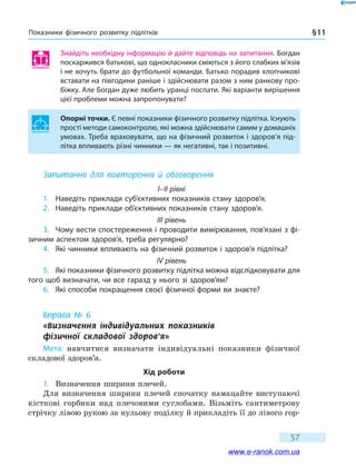 Показники фізичного розвитку підлітків § 11
57
Знайдіть необхідну інформацію й дайте відповідь на запитання. Богдан
поскаржився батькові, що однокласники сміються з його слабких м’язів
і не хочуть брати до футбольної команди. Батько порадив хлопчикові
вставати на півгодини раніше і здійснювати разом з ним ранкову про-
біжку. Але Богдан дуже любить уранці поспати. Які варіанти вирішення
цієї проблеми можна запропонувати?
Опорні точки. Є певні показники фізичного розвитку підлітка. Існують
прості методи самоконтролю, які можна здійснювати самим у домашніх
умовах. Треба враховувати, що на фізичний розвиток і здоров’я під-
літка впливають різні чинники — як негативні, так і позитивні.
Запитання для повторення й обговорення
I–II рівні
1.	 Наведіть приклади суб’єктивних показників стану здоров’я.
2.	 Наведіть приклади об’єктивних показників стану здоров’я.
III рівень
3.	 Чому вести спостереження і проводити вимірювання, пов’язані з фі-
зичним аспектом здоров’я, треба регулярно?
4.	 Які чинники впливають на фізичний розвиток і здоров’я підлітка?
IV рівень
5.	 Які показники фізичного розвитку підлітка можна відслідковувати для
того щоб визначати, чи все гаразд у нього зі здоров’ям?
6.	 Які способи покращення своєї фізичної форми ви знаєте?
Вправа № 6
«Визначення індивідуальних показників 	
фізичної складової здоров’я»
Мета: навчитися визначати індивідуальні показники фізичної
складової здоров’я.
Хід роботи
1.	 Визначення ширини плечей.
Для визначення ширини плечей спочатку намацайте виступаючі
кісткові горбики над плечовими суглобами. Візьміть сантиметрову
стрічку лівою рукою за нульову поділку й прикладіть її до лівого гор-
www.e-ranok.com.ua
 