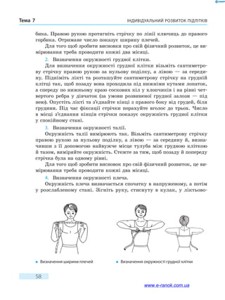 Індивідуальний розвиток підлітківТема 7
58
бика. Правою рукою протягніть стрічку по лінії ключиць до правого
горбика. Отримане число показує ширину плечей.
Для того щоб зробити висновки про свій фізичний розвиток, це ви-
мірювання треба проводити кожні два місяці.
2.	 Визначення окружності грудної клітки.
Для визначення окружності грудної клітки візьміть сантиметро-
ву стрічку правою рукою за нульову поділку, а лівою — за середи-
ну. Підніміть лікті та розташуйте сантиметрову стрічку на грудній
клітці так, щоб позаду вона проходила під нижніми кутами лопаток,
а спереду по нижньому краю соскових кіл у хлопчиків і на рівні чет-
вертого ребра у дівчаток (за умови розвиненої грудної залози — під
нею). Опустіть лікті та з’єднайте кінці з правого боку від грудей, біля
грудини. Під час фіксації стрічки порахуйте вголос до трьох. Число
в місці з’єднання кінців стрічки показує окружність грудної клітки
у спокійному стані.
3.	 Визначення окружності талії.
Окружність талії вимірюють так. Візьміть сантиметрову стрічку
правою рукою за нульову поділку, а лівою — за середину й, визна-
чивши з її допомогою найвужче місце тулуба між грудною кліткою
й тазом, виміряйте окружність. Стежте за тим, щоб позаду й попереду
стрічка була на одному рівні.
Для того щоб зробити висновок про свій фізичний розвиток, це ви-
мірювання треба проводити кожні два місяці.
4.	 Визначення окружності плеча.
Окружність плеча визначається спочатку в напруженому, а потім
у розслабленому стані. Зігніть руку, стиснуту в кулак, у ліктьово-
�	 Визначення ширини плечей �	 Визначення окружності грудної клітки
www.e-ranok.com.ua
 