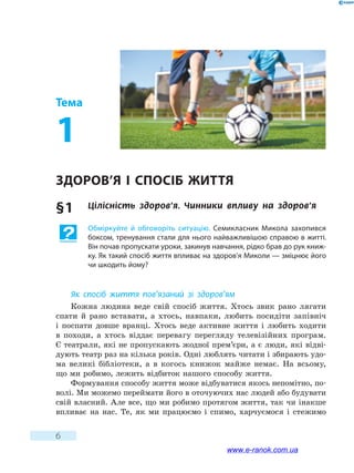 6
Тема
1
Здоров’я і спосіб життя
§ 1	 Цілісність здоров’я. Чинники впливу на  здоров’я
Обміркуйте й обговоріть ситуацію. Семикласник Микола захопився
боксом, тренування стали для нього найважливішою справою в житті.
Він почав пропускати уроки, закинув навчання, рідко брав до рук книж-
ку. Як такий спосіб життя впливає на здоров’я Миколи — зміцнює його
чи шкодить йому?
Як спосіб життя пов’язаний зі здоров’ям
Кожна людина веде свій спосіб життя. Хтось звик рано лягати
спати й  рано вставати, а хтось, навпаки, любить посидіти запівніч
і поспати довше вранці. Хтось веде активне життя і любить ходити
в походи, а хтось віддає перевагу перегляду телевізійних програм.
Є театрали, які не пропускають жодної прем’єри, а є люди, які відві­
дують театр раз на кілька років. Одні люблять читати і збирають удо-
ма великі бібліотеки, а в когось книжок майже немає. На всьому,
що ми робимо, лежить відбиток нашого способу життя.
Формування способу життя може відбуватися якось непомітно, по-
волі. Ми можемо переймати його в оточуючих нас людей або будувати
свій власний. Але все, що ми робимо протягом життя, так чи інакше
впливає на нас. Те, як ми працюємо і  спимо, харчуємося і стежимо
www.e-ranok.com.ua
 