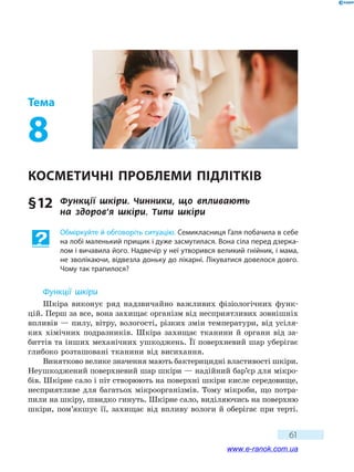 61
Тема
8
Косметичні проблеми підлітків
§ 12	 Функції шкіри. Чинники, що впливають
на  здоров’я шкіри. Типи шкіри
Обміркуйте й обговоріть ситуацію. Семикласниця Галя побачила в себе
на лобі маленький прищик і дуже засмутилася. Вона сіла перед дзерка-
лом і вичавила його. Надвечір у неї утворився великий гнійник, і мама,
не зволікаючи, відвезла доньку до лікарні. Лікуватися довелося довго.
Чому так трапилося?
Функції шкіри
Шкіра виконує ряд надзвичайно важливих фізіологічних функ-
цій. Перш за все, вона захищає організм від несприятливих зовнішніх
впливів — пилу, вітру, вологості, різких змін температури, від усіля-
ких хімічних подразників. Шкіра захищає тканини й органи від за-
биттів та інших механічних ушкоджень. Її поверхневий шар уберігає
глибоко розташовані тканини від висихання.
Винятково велике значення мають бактерицидні властивості шкіри.
Неушкоджений поверхневий шар шкіри — надійний бар’єр для мікро-
бів. Шкірне сало і піт створюють на поверхні шкіри кисле середовище,
несприятливе для багатьох мікроорганізмів. Тому мікроби, що потра-
пили на шкіру, швидко гинуть. Шкірне сало, виділяючись на поверхню
шкіри, пом’якшує її, захищає від впливу вологи й оберігає при терті.
www.e-ranok.com.ua
 