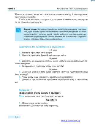 Косметичні проблеми підлітківТема 8
64
Навпаки, занадто часте миття може висушувати шкіру й загострювати
протікання хвороби.
У всіх цих випадках шкіру слід лікувати й обо­в’­язково звернути-
ся до лікаря-дерматолога.
Опорні точки. Косметичні проблеми в підлітків виникають унаслідок
того, що в їхньому організмі починають вироблятися гормони, які впли-
вають на роботу сальних залоз. Надмір шкірного сала призводить до
утворення вугрів і прищів. Є певні правила, які допомагають боротися
із цими проявами дорослішання організму.
Запитання для повторення й обговорення
I–II рівні
1.	 Наведіть приклади типів шкіри.
2.	 Наведіть приклади функцій, які виконує шкіра.
III рівень
3.	 Доведіть, що надмір косметики може зробити найпривабливіше об-
личчя негарним.
4.	 Як правильно підбирати косметичні засоби?
IV рівень
5.	 Зазвичай, шкірного сала буває небагато, чому ж у підлітковий період
його надміру?
6.	 Чому шкіру іноді називають «соціальним паспортом»?
7.	 Доведіть, що косметичні проблеми перехідного віку є тимчасови-
ми.
Вправа № 7
«Визначення типу шкіри і волосся»
Мета: визначити тип своєї шкіри і волосся.
Хід роботи
1.	 Визначення типу шкіри.
Притисніть до обличчя суху серветку.
www.e-ranok.com.ua
 