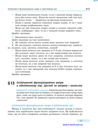 Особливості функціонування шкіри в підлітковому віці § 13
65
•	Якщо вона залишилася сухою, то це є ознакою шкіри нормаль-
ного або сухого типу. Якщо ви хочете визначити свій тип шкі-
ри більш точно — зверніться до фахівця-косметолога.
•	Якщо в центрі серветки з’явилася жирна пляма, то це є озна-
кою шкіри комбінованого типу.
•	Якщо на ній з’явилися жирні плями в ділянці проекції лоба,
носа, підборіддя і щік, то це є ознакою шкіри жирного типу.
Зробіть висновок.
2.	 Визначення типу волосся.
Дайте відповіді на такі запитання:
1.	 Як швидко після миття голови ваше волосся стає жирним?
2.	 Як виглядають кінчики вашого волосся (наприклад: нормаль-
ні, сухуваті, сухі, посічені, непосічені, ламкі)?
•	Якщо ваше волосся стає жирним за 2–3 дні, кінчики нормальні
або сухуваті, іноді січуться, то у вас нормальний тип волосся.
•	Якщо ваше волосся довго не стає жирним, кінчики волосся
сухі, посічені, ламкі, то у вас сухий тип волосся.
•	Якщо ваше волосся дуже швидко стає жирним, а кінчики
не січуться, то у вас жирний тип волосся.
•	Якщо ваше волосся стає жирним за 3–4 дні, кінчики сухі, по-
січені, то у вас змішаний тип волосся (тобто жирне коріння,
сухі кінчики).
Зробіть висновок.
§ 13	 Особливості функціонування шкіри
в  підлітковому віці. Догляд за шкірою і  волоссям
Обміркуйте й обговоріть ситуацію. Семикласниця Катя вважає, що голо-
ву треба мити тільки раз на тиждень, а її подруга Настя миє голову через
день і каже, що якщо цього не робити, то волосся виглядає брудним.
Хто з них правий? Як правильно підлітку доглядати за своєю шкірою
і волоссям?
Особливості функціонування шкіри в підлітковому віці
Шкіра в підлітків має свої особливості. Сальні залози в підліт-
ковому віці виробляють надто багато шкірного сала. Це відбувається
тому, що на його утворення активно впливають статеві гормони, рі-
www.e-ranok.com.ua
 