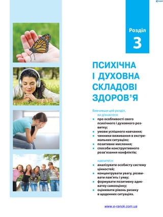 Психічна
і духовна
складові
здоров’я
Вивчивши цей розділ,
ви дізнаєтеся:
�	 про особливості свого
психічного і духовного роз-
витку;
�	 умови успішного навчання;
�	 чинники виживання в екстре-
мальних ситуаціях;
�	 позитивне мислення;
�	 способи конструктивного
розв’язання конфліктів;
	навчитеся:
�	 аналізувати особисту систему
цінностей;
�	 концентрувати увагу, розви-
вати пам’ять і уяву;
�	 формувати позитивну адек-
ватну самооцінку;
�	 оцінювати рівень ризику
в щоденних ситуаціях.
Розділ
3
www.e-ranok.com.ua
 