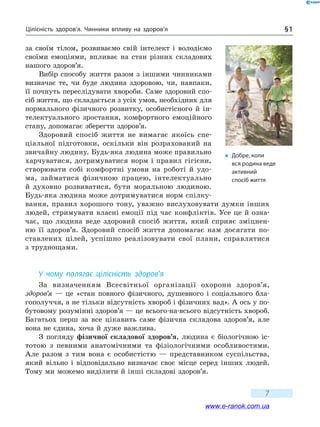 Цілісність здоров’я. Чинники впливу на здоров’я § 1
7
за своїм тілом, розвиваємо свій інтелект і  во­лодіємо
своїми емоціями, впливає на стан різних складових
нашого здоров’я.
Вибір способу життя разом з іншими чинниками
визначає те, чи буде людина здоровою, чи, навпаки,
її почнуть переслідувати хвороби. Саме здоровий спо-
сіб життя, що складається з усіх умов, необхідних для
нормального фізичного розвитку, особистісного й  ін-
телектуального зростання, комфортного емоційного
стану, допомагає зберегти здоров’я.
Здоровий спосіб життя не вимагає якоїсь спе-
ціальної підготовки, оскільки він розрахований на
звичайну людину. Будь-яка людина може правильно
харчуватися, дотримуватися норм і правил гігієни,
створювати собі комфортні умови на роботі й  удо-
ма, займатися фізичною працею, інтелектуально
й духовно розвиватися, бути моральною людиною.
Будь-яка людина може дотримуватися норм спілку-
вання, правил хорошого тону, уважно вислуховувати думки інших
людей, стримувати власні емоції під час конфліктів. Усе це й озна-
чає, що людина веде здоровий спосіб життя, який сприяє зміцнен-
ню її здоров’я. Здоровий спосіб життя допомагає нам досягати по-
ставлених цілей, успішно реалізовувати свої плани, справлятися
з труднощами.
У чому полягає цілісність здоров’я
За визначенням Всесвітньої організації охорони здоров’я,
здоров’я  — це «стан повного фізичного, душевного і соціального бла-
гополуччя, а не тільки відсутність хвороб і фізичних вад». А ось у по-
бутовому розумінні здоров’я — це всього-на-всього відсутність хвороб.
Багатьох перш за все цікавить саме фізична складова здоров’я, але
вона не єдина, хоча й дуже важлива.
З погляду фізичної складової здоров’я, людина є біологічною іс-
тотою з певними анатомічними та фізіологічними особливостями.
Але  разом з тим вона є особистістю — представником суспільства,
який вільно і  відповідально визначає своє місце серед інших людей.
Тому ми можемо виділити й інші складові здоров’я.
�	 Добре, коли
вся родина веде
активний
спосіб життя
www.e-ranok.com.ua
 