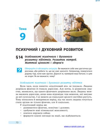 70
Тема
9
Психічний і духовний розвиток
§ 14	 Особливості психічного і духовного
розвитку підлітків. Розвиток потреб.
Життєві  цінності  і  здоров’я
Обміркуйте й обговоріть ситуацію. Ви вважаєте себе вже достатньо до-
рослими, аби робити те, що ви самі захочете. Наприклад, повертатися
додому тоді, коли вам зручно. Дорослі ж, приміром ваші батьки, із цим
не згодні. Як ви вважаєте, чому?
Особливості психічного і духовного розвитку  підлітків
Були часи, коли поняття «підлітковий вік» не існувало. Людина
дозрівала фізично й ставала дорослою. Але потім, із розвитком люд-
ства, виявилося, що одного фізичного дозрівання мало. Людину мож-
на вважати дорослою, якщо вона відповідає тим вимогам, які висуває
до неї суспільство. І ці вимоги до соціальної зрілості постійно ростуть.
Тому психологи й виокремили період, під час якого людина готується
стати зрілою не тільки фізично, але й соціально.
У підлітковий період ви:
•	 розвиваєтеся фізично, психічно і духовно;
•	 здобуваєте нові пізнавальні можливості;
•	 вчитеся керувати собою;
•	 формуєте власні погляди на події, що відбуваються;
www.e-ranok.com.ua
 