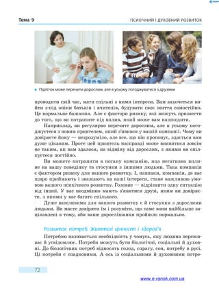 Психічний і духовний розвитокТема 9
72
проводити свій час, мати спільні з ними інтереси. Вам захочеться ви-
йти з-під опіки батьків і вчителів, будувати своє життя самостійно.
Це нормальне бажання. Але є фактори ризику, які можуть призвести
до того, що ви потрапите під вплив, який може вам нашкодити.
Наприклад, ви регулярно перечите дорослим, але в усьому пого-
джуєтеся з новим приятелем, який з’явився у вашій компанії. Чому ви
довіряєте йому — незрозуміло, але все, що він пропонує, здається вам
дуже цікавим. Проте цей приятель насправді може виявитися зовсім
не таким, як вам здалося, на відміну від дорослих, з якими ви спіл-
куєтеся постійно.
Ви можете потрапити в погану компанію, яка негативно впли-
не на вашу поведінку та стосунки з іншими людьми. Така компанія
є фактором ризику для вашого розвитку. І, навпаки, компанія, де вас
щиро приймають і зважають на ваші інтереси, стане важливою умо-
вою вашого психічного розвитку. Головне — відрізнити одну ситуацію
від іншої. У вас неодмінно мають з’явитися друзі, яким ви довіряє-
те, з якими у вас багато спільного.
Дуже важливими для вашого розвитку є й стосунки з дорослими
людьми. Ви маєте довіряти їм і розуміти, що саме вони найбільше за-
цікавлені в тому, аби ваше дорослішання пройшло нормально.
Розвиток потреб. Життєві цінності і здоров’я
Потребою називається необхідність у чомусь, яку людина пережи-
ває й усвідомлює. Потреби можуть бути біологічні, соціальні й духов­
ні. До біологічних потреб відносять голод, спрагу, сон, потребу в русі.
Ці потреби є спадковими. А ось із соціальними й духовними потре-
�	 Підліток може перечити дорослим, але в усьому погоджуватися з друзями
www.e-ranok.com.ua
 