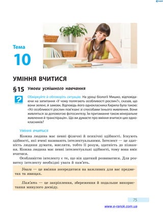 75
Тема
10
Уміння вчитися
§ 15	 Умови успішного навчання
Обміркуйте й обговоріть ситуацію. На уроці біології Мишко, відповіда-
ючи на запитання «У чому полягають особливості рослин?», сказав, що
вони зелені, й замовк. Відповідь його однокласника Кирила була такою:
«Усі особливості рослин пов’язані зі способами їхнього живлення. Вони
живляться за допомогою фотосинтезу. Їм притаманне також мінеральне
живлення й транспірація». Що ви думаєте про вміння вчитися цих одно-
класників?
Уміння вчитися
Кожна людина має певні фізичні й психічні здібності. Існують
здібності, які вчені називають інтелектуальними. Інтелект — це здат-
ність людини думати, мислити, тобто її розум, здатність до пізнан-
ня. Кожна людина має певні інтелектуальні здібності, тому вона вміє
вчитися.
Особливістю інтелекту є те, що він здатний розвиватися. Для роз-
витку інтелекту необхідні увага й пам’ять.
Увага — це вміння зосередитися на важливих для вас предме-
тах та явищах.
Пам’ять — це  закріплення, збереження й подальше викорис-
тання минулого досвіду.
www.e-ranok.com.ua
 