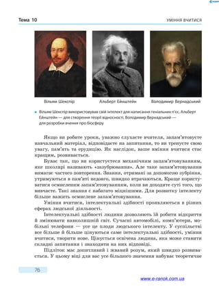 Уміння вчитисяТема 10
76
Якщо ви робите уроки, уважно слухаєте вчителя, запам’ятовуєте
навчальний матеріал, відповідаєте на запитання, то ви тренуєте свою
увагу, пам’ять та ерудицію. Як наслідок, ваше вміння вчитися стає
кращим, розвивається.
Буває так, що ви користуєтеся механічним запам’ятовуванням,
яке школярі називають «зазубрювання». Але таке запам’ятовування
вимагає частого повторення. Знання, отримані за допомогою зубріння,
утримуються в пам’яті недовго, швидко втрачаються. Краще користу-
ватися осмисленим запам’ятовуванням, коли ви доходите суті того, що
вивчаєте. Такі знання є набагато міцнішими. Для розвитку інтелекту
більше важить осмислене запам’ятовування.
Уміння вчитися, інтелектуальні здібності проявляються в різних
сферах людської діяльності.
Інтелектуальні здібності людини дозволяють їй робити відкриття
й змінювати навколишній світ. Сучасні автомобілі, комп’ютери, мо-
більні телефони — усе це плоди людського інтелекту. У суспільстві
все більше й більше цінуються саме інтелектуальні здібності, уміння
вчитися, творити нове. Цінується освічена людина, яка може ставити
складні запитання і знаходити на них відповіді.
Підліток має допитливий і жвавий розум, який швидко розвива-
ється. У цьому віці для вас усе більшого значення набуває теоретичне
�	 Вільям Шекспір використовував свій інтелект для написання геніальних п’єс, Альберт
Ейнштейн — для створення теорії відносності, Воло­димир Верна­дський — 
для розробки вчення про біосферу
Вільям Шекспір Альберт Ейнштейн Володимир Вернадський
www.e-ranok.com.ua
 