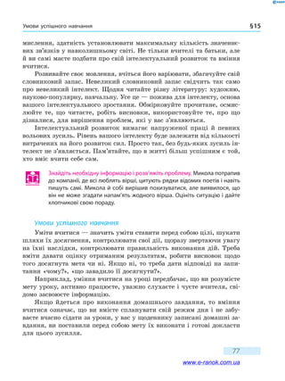 Умови успішного навчання § 15
77
мислення, здатність установлювати максимальну кількість значеннє-
вих зв’язків у навколишньому світі. Не тільки вчителі та батьки, але
й ви самі маєте подбати про свій інтелектуальний розвиток та вміння
вчитися.
Розвивайте своє мовлення, вчіться його варіювати, збагачуйте свій
словниковий запас. Невеликий словниковий запас свідчить так само
про невеликий інтелект. Щодня читайте різну літературу: художню,
науково-популярну, навчальну. Усе це — пожива для інтелекту, основа
вашого інтелектуального зростання. Обмірковуйте прочитане, осмис-
люйте те, що читаєте, робіть висновки, використовуйте те, про що
дізналися, для вирішення проблем, які у вас з’являються.
Інтелектуальний розвиток вимагає напруженої праці й певних
вольових зусиль. Рівень вашого інтелекту буде залежати від кількості
витрачених на його розвиток сил. Просто так, без будь-яких зусиль ін-
телект не з’являється. Пам’ятайте, що в житті більш успішним є той,
хто вміє вчити себе сам.
Знайдіть необхідну інформацію і розв’яжіть проблему. Микола потрапив
до компанії, де всі люблять вірші, цитують рядки відомих поетів і навіть
пишуть самі. Микола й собі вирішив похизуватися, але виявилося, що
він не може згадати напам’ять жодного вірша. Оцініть ситуацію і дайте
хлопчикові свою пораду.
Умови успішного навчання
Уміти вчитися — значить уміти ставити перед собою цілі, шукати
шляхи їх досягнення, контролювати свої дії, щоразу звертаючи увагу
на їхні наслідки, контролювати правильність виконання дій. Треба
вміти давати оцінку отриманим результатам, робити висновок щодо
того досягнута мета чи ні. Якщо ні, то треба дати відповіді на запи-
тання «чому?», «що завадило її досягнути?».
Наприклад, уміння вчитися на уроці передбачає, що ви розумієте
мету уроку, активно працюєте, уважно слухаєте і чуєте вчителя, сві-
домо засвоюєте інформацію.
Якщо йдеться про виконання домашнього завдання, то вміння
вчитися означає, що ви вмієте спланувати свій режим дня і не забу-
ваєте вчасно сідати за уроки, у вас у щоденнику записані домашні за-
вдання, ви поставили перед собою мету їх виконати і готові докласти
для цього зусилля.
www.e-ranok.com.ua
 