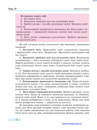 Уміння вчитисяТема 10
78
Як навчати самого себе
1.	 Поставити мету.
2.	 Визначити проміжні цілі для досягнення мети.
3.	 Знайти методи і способи досягнення цілей. Виконати необ-
хідні дії.
4.	 Контролювати правильність виконання дій. Якщо вони є не-
правильними — виправляти помилки, шукати інші шляхи досяг-
нення цілей.
5.	 Дати оцінку отриманим результатам. Зробити висновок,
чи досягнута мета.
Як цей алгоритм можна застосувати при виконанні домашнього
завдання?
1.	 Поставити мету. Пригадайте зміст домашнього завдання
і  сформулюйте свою мету. Наприклад: «Навчитися розв’язувати цей
тип задач».
2.	 Визначити проміжні цілі для досягнення мети. Наприклад:
а) подивитися, у чому полягають особливості цього типу задач; б) ро-
зібрати розв’язані у класі задачі; в) знайти в задачах спільне, скласти
план розв’язання такого типу задач; г) розв’язати нові задачі цього
типу.
3.	 Знайти методи і способи досягнення цілей. Виконати необхід-
ні дії. Для виконання цього пункту треба пригадати матеріал уроку,
прочитати інформацію в підручнику, активно використовувати отри-
мані при цьому знання для досягнення проміжних цілей.
4.	 Контролювати правильність виконання дій. Якщо не вдало-
ся розв’язати задачу, слід знову проаналізувати її умову, уточнити
зв’язок між тим, що дане, і невідомим, необхідно знову скласти план
розв’язання і слідувати йому.
5.	 Дати оцінку отриманим результатам. Зробити висновок, чи до-
сягнута мета. Якщо ви отримали правильні відповіді, то, ймовірно,
досягли своїх цілей. Якщо ж ні, вам доведеться все починати спочат-
ку й уважно розбиратися в тому, де ви помилилися. Якщо вам дуже
важко розібратися самому — зверніться до вчителя.
До важливих умов успішного навчання належить дотримання ре-
жиму дня. Ваш організм потребує енергії, тому важливо вчасно поїс-
ти, сон сприяє відновленню сил для подальшої роботи, тому важливо
спати вісім годин на добу, активний відпочинок зберігає здоров’я, тому
www.e-ranok.com.ua
 