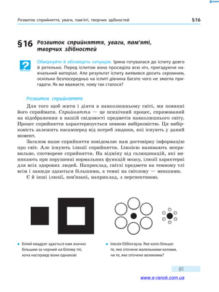 Розвиток сприйняття, уваги, пам’яті, творчих здібностей §16
81
§16	 Розвиток	 сприйняття,	 уваги,	 пам’яті,	
творчих	 здібностей
Обміркуйте й обговоріть ситуацію. ірина готувалася до іспиту довго
й ретельно. Перед іспитом вона просиділа всю ніч, пригадуючи на-
вчальний матеріал. Але результат іспиту виявився досить скромним,
оскільки безпосередньо на іспиті дівчина багато чого не змогла при-
гадати. Як ви вважаєте, чому так сталося?
Розвиток сприйняття
Для того щоб жити і діяти в навколишньому світі, ми повинні
його сприймати. Сприйняття — це психічний процес, спрямований
на відображення в нашій свідомості предметів навколишнього світу.
Процес сприйняття характеризується певною вибірковістю. Ця вибір-
ковість залежить насамперед від потреб людини, які існують у даний
момент.
Загалом наше сприйняття повідомляє нам достовірну інформацію
про світ. Але існують ілюзії сприйняття. Ілюзією називають непра-
вильне, спотворене сприйняття. На відміну від галюцинацій, які ви-
никають при порушенні нормальних функцій мозку, ілюзії характерні
для всіх здорових людей. Наприклад, світлі предмети на темному тлі
всім і завжди здаються більшими, а темні на світлому — меншими.
Є й інші ілюзії, пов’язані, наприклад, з перспективою.
� білий квадрат здається нам значно
більшим за чорний на білому тлі,
хоча насправді вони однакові
� ілюзія еббінгауза. Яке коло більше:
те, яке оточене маленькими колами,
чи те, яке оточене великими?
www.e-ranok.com.ua
 