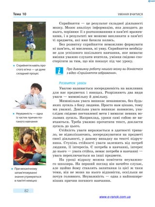 Уміння вчитисяТема 10
82
Сприйняття — це результат складної діяльності
мозку. Мозок аналізує інформацію, яка доходить до
нього, порівнює її з розташованими в пам’яті вражен-
нями, і в результаті ми можемо викликати в пам’яті
ті предмети, які вже бачили колись.
Без розвитку сприйняття неможливо формувати
ні пам’ять, ні мислення, ні уяву. Сприйняття необхід-
не для успішного шкільного навчання, яке вимагає
вміння уважно слухати вчителя, уміння свідомо спо-
стерігати за тим, що він показує під час уроку.
Про дивовижну роботу нашого мозку ви дізнаєтеся
з відео «Сприйняття зображення».
Розвиток уваги
Увагою називається зосередженість на важливих
для нас предметах і явищах. Розрізняють два види
уваги — мимовільну й довільну.
Мимовільна увага виникає ненавмисно, без будь-
яких зусиль з боку людини. Просто нам цікаво, тому
ми уважні. Довільна увага виникає навмисно, уна-
слідок свідомо поставленої мети і вимагає певних во-
льових зусиль. Наприклад, уроки самі собою не ви-
вчаються. Треба уважно прочитати текст, докласти
зусиль до цього.
Стійкість уваги виражається в здатності трива-
ло, не відволікаючись, зосереджуватися на предметі
своєї діяльності, у даному випадку на тексті підруч-
ника. Ступінь стійкості уваги залежить від потреб
людини, її інтересів. Є потреба в навчанні, інтерес
до нього — увага стійка, немає потреби в навчанні —
увага переключається на інші предмети.
На уроці відразу можна помітити неуважно-
го школяра. На перший погляд він начебто слухає,
але  щойно йому ставлять запитання із цієї ж таки
теми, він не може на нього відповісти, оскільки не
почув головного. Неуважність — одна з найпошире-
ніших причин поганого навчання.
�	 Сприйняття навіть про­
стого м’яча — це дуже
складний процес
�	 Неуважність — одна
із частих причин по-
ганого навчання
�	 При механічному
запам’ятовуванні
знання утримуються
в пам’яті неміцно
www.e-ranok.com.ua
 