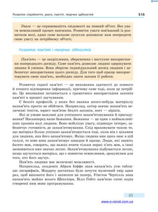 Розвиток сприйняття, уваги, пам’яті, творчих здібностей § 16
83
Увага — це спрямованість свідомості на певний об’єкт. Без ува-
ги неможливий процес навчання. Розвиток уваги пов’язаний із роз-
витком волі, адже саме вольове зусилля допомагає нам зосередити
свою увагу на потрібному об’єкті.
Розвиток пам’яті і творчих здібностей
Пам’ять — це закріплення, збереження і наступне використан-
ня попереднього досвіду. Саме пам’ять дозволяє людині одержувати
знання й уміння. Вона зберігає індивідуальний досвід людини і за-
безпечує використання цього досвіду. Для того щоб краще викорис-
товувати свою пам’ять, необхідно знати закони її роботи.
Розвиток гарної пам’яті — це виховання здатності до повного
й точного відтворення інформації, причому саме тоді, коли це потріб-
но. Це виховання починається з грамотного використання законів
пам’яті в процесі заучування.
Є безліч професій, у яких без знання якого-небудь матеріалу
напам’ять просто не обійтися. Наприклад, актор завчає напам’ять ве-
личезні тексти, юрист пам’ятає безліч законів, поет — віршів.
Які ж умови важливі для успішного запам’я­товування й пригаду-
вання? Насамперед ваше бажання. Бажання — це один з найважливі-
ших проявів волі людини. Воно мобілізує увагу, підвищує інтерес, за-
безпечує готовність до запам’ятовування. Слід враховувати також те,
що матеріал більш успішно запам’ятовується тоді, коли він є цікавим
для людини, яка його запам’ятовує. Якщо людина вже щось знає в цій
галузі, то нове вона запам’ятовує швидше й краще. Люди, які знають
багато мов, говорять, що важко вчити тільки перші п’ять мов, а інші
засвоюються вже значно легше. Запам’ятовування відбувається легше,
якщо заучується матеріал, що є повністю осмисленим, зрозумілим для
того, хто його заучує.
Пам’ять людини має величезні можливості.
Наприклад, академік Абрам Іоффе знав напам’ять усю табли-
цю логарифмів, Моцарту достатньо було почути музичний твір один
раз, щоб виконати його і записати на папері, Уїнстон Черчілль знав
напам’ять майже всього Шекспіра, Білл Гейтс пам’ятає сотні кодів
створеної ним мови програмування.
www.e-ranok.com.ua
 