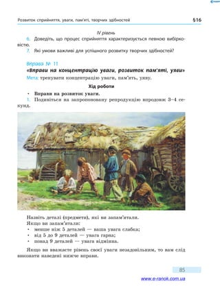 Розвиток сприйняття, уваги, пам’яті, творчих здібностей § 16
85
IV рівень
6.	 Доведіть, що процес сприйняття характеризується певною вибірко-
вістю.
7.	 Які умови важливі для успішного розвитку творчих здібностей?
Вправа № 11
«Вправи на концентрацію уваги, розвиток пам’яті, уяви»
Мета: тренувати концентрацію уваги, пам’ять, уяву.
Хід роботи
•	 Вправи на розвиток уваги.
1.	 Подивіться на запропоновану репродукцію впродовж 3–4 се-
кунд.
Назвіть деталі (предмети), які ви запам’ятали.
Якщо ви запам’ятали:
•	 менше ніж 5 деталей — ваша увага слабка;
•	 від 5 до 9 деталей — увага гарна;
•	 понад 9 деталей — увага відмінна.
Якщо ви вважаєте рівень своєї уваги незадовільним, то вам слід
виконати наведені нижче вправи.
www.e-ranok.com.ua
 