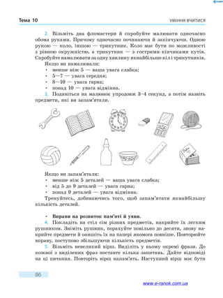 Уміння вчитисяТема 10
86
2.	 Візьміть два фломастери й спробуйте малювати одночасно
обома руками. Причому одночасно починаючи й закінчуючи. Одною
рукою — коло, іншою — трикутник. Коло має бути по можливості
з рівною окружністю, а трикутник — з гострими кінчиками кутів.
Спробуйте намалювати за одну хвилину якнайбільше кіл і трикутників.
Якщо ви намалювали:
•	 менше ніж 5 — ваша увага слабка;
•	 5—7 — увага середня;
•	 8—10 — увага гарна;
•	 понад 10 — увага відмінна.
3.	 Подивіться на малюнок упродовж 3–4 секунд, а потім назвіть
предмети, які ви запам’ятали.
Якщо ви запам’ятали:
•	 менше ніж 5 деталей — ваша увага слабка;
•	 від 5 до 9 деталей — увага гарна;
•	 понад 9 деталей — увага відмінна.
Тренуйтесь, добиваючись того, щоб запам’ятати якнайбільшу
кількість деталей.
•	 Вправи на розвиток пам’яті й уяви.
4.	 Покладіть на стіл сім різних предметів, накрийте їх легким
рушником. Зніміть рушник, порахуйте повільно до десяти, знову на-
крийте предмети й опишіть їх на папері якомога повніше. Повторюйте
вправу, поступово збільшуючи кількість предметів.
5.	 Візьміть невеликий вірш. Виділіть у ньому окремі фрази. До
кожної з виділених фраз поставте кілька запитань. Дайте відповіді
на ці питання. Повторіть вірш напам’ять. Наступний вірш має бути
www.e-ranok.com.ua
 