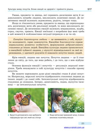 Культура вияву почуттів. Вплив емоцій на здоров’я і прийняття рішень § 17
89
Умови, предмети та явища, які сприяють досягненню мети й за-
довольняють потреби людини, викликають позитивні емоції. До по-
зитивних емоцій належать задоволення, радість, інтерес тощо.
Якщо ж з’являються умови, предмети та явища, що перешкоджа-
ють досягненню мети або реалізації потреб, то вони викликають не-
гативні емоції. До негативних емоцій належать невдоволення, журба,
страх, смуток, тривога. Емоції пов’язані з потребами (що мені треба
в цей момент) й особливостями ситуації (отримую я це чи ні).
Емоційне благополуччя людини — це впевненість у собі, відчут-
тя захищеності, гарне самопочуття. Емоційне благополуччя сприяє
нормальному розвитку особистості, формуванню доброзичливого
ставлення до інших людей. Емоційна культура людини проявляється
в емоційній чуйності людини, у відчутті відповідальності за свої пе-
реживання, у здатності розуміти й поважати почуття інших людей.
Крім емоцій, людина має почуття. Почуття людини — це її став-
лення до світу, до того, що вона робить, і до того, що з нею відбува-
ється.
Основна функція емоцій і почуттів — регуляція людської пове-
дінки. Треба виховувати в собі культуру почуттів і способи прояву
почуттів.
Ви можете переживати дуже різні емоційні стани й різні почут-
тя. Наприклад, моральні почуття відображають ставлення людини до
інших людей і до самої себе. Інтелектуальні почуття відображають
ставлення до пізнання. Інтерес, допитливість, подив, відчуття таєм-
ниці — це інтелектуальні почуття.
�	 Відчуття допомагають нам здобувати
інформацію про світ, який нас оточує
�	 Якщо квітка має приємний запах, то вона
викликає позитивну емоцію
www.e-ranok.com.ua
 