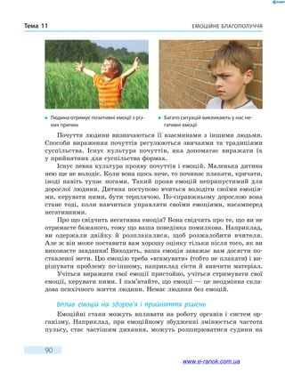 Емоційне благополуччяТема 11
90
Почуття людини визначаються її взаєминами з іншими людьми.
Способи вираження почуттів регулюються звичаями та традиціями
суспільства. Існує культура почуттів, яка допомагає виражати їх
у прийнятних для суспільства формах.
Існує певна культура прояву почуттів і емоцій. Маленька дитина
нею ще не володіє. Коли вона щось хоче, то починає плакати, кричати,
іноді навіть тупає ногами. Такий прояв емоцій неприпустимий для
дорослої людини. Дитина поступово вчиться володіти своїми емоція-
ми, керувати ними, бути терплячою. По-справжньому дорослою вона
стане тоді, коли навчиться управляти своїми емоціями, насамперед
негативними.
Про що свідчить негативна емоція? Вона свідчить про те, що ви не
отримаєте бажаного, тому що ваша поведінка помилкова. Наприклад,
ви одержали двійку й розплакалися, щоб розжалобити вчителя.
Але ж він може поставити вам хорошу оцінку тільки після того, як ви
виконаєте завдання! Виходить, ваша емоція заважає вам досягти по-
ставленої мети. Цю емоцію треба «вгамувати» (тобто не плакати) і ви-
рішувати проблему по-іншому, наприклад сісти й вивчити матеріал.
Учіться виражати свої емоції пристойно, учіться стримувати свої
емоції, керувати ними. І пам’ятайте, що емоції — це неодмінна скла-
дова психічного життя людини. Немає людини без емоцій.
Вплив емоцій на здоров’я і прийняття рішень
Емоційні стани можуть впливати на роботу органів і систем ор-
ганізму. Наприклад, при емоційному збудженні змінюється частота
пульсу, стає частішим дихання, можуть розширюватися судини на
�	Людина отримує позитивні емоції з різ-
них причин
�	Багато ситуацій викликають у нас не-
гативні емоції
www.e-ranok.com.ua
 