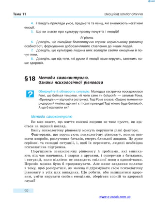Емоційне благополуччяТема 11
92
4.	 Наведіть приклади умов, предметів та явищ, які викликають негативні
емоції.
5.	 Що ви знаєте про культуру прояву почуттів і емоцій?
IV рівень
6.	 Доведіть, що емоційне благополуччя сприяє нормальному розвитку
особистості, формуванню доброзичливого ставлення до інших людей.
7.	 Доведіть, що культурна людина вміє володіти своїми емоціями й по-
чуттями.
8.	 Доведіть, що від того, які думки й емоції нами керують, залежить на-
ше здоров’я.
§ 18	 Методи самоконтролю.
Ознаки  психологічної  рівноваги
Обміркуйте й обговоріть ситуацію. Молодша сестричка поскаржилася
Ромі, що боїться темряви. «А чого саме ти боїшся?» — запитав Рома.
«Привидів»,— відповіла сестричка. Тоді Рома сказав: «Ходімо темним ко-
ридором й уявімо, що ми і є ті самі привиди! Тоді нікого буде боятися!».
А що б відповіли ви?
Методи самоконтролю
Ви вже знаєте, що життя кожної людини не таке просте, як зда-
ється на перший погляд.
Вашу психологічну рівновагу можуть порушити різні фактори.
Факторами, що порушують психологічну рівновагу, можна вва-
жати хвороби, розлучення батьків, смерть близької людини. Це дуже
серйозні та складні ситуації, і, щоб їх пережити, людині необхідна
психологічна підтримка.
Порушують психологічну рівновагу й проблеми, які виника-
ють під час навчання, і сварки з друзями, і суперечки з батьками,
і ситуації, коли підліток не знаходить спільної мови з однолітками.
Перелік можна було б продовжувати. Але наше завдання полягає
в тому, щоб розібратися, як можна підтримувати свою психологічну
рівновагу в  усіх цих випадках. Що робити, аби залишатися здоро-
вим, уміти керувати своїми емоціями, зберігати спокій та здоровий
глузд?
www.e-ranok.com.ua
 