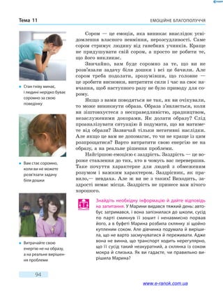 Емоційне благополуччяТема 11
94
Сором — це емоція, яка виникає внаслідок усві-
домлення власного невміння, нерозсудливості. Саме
сором стримує людину від ганебних учинків. Краще
не придушувати свій сором, а просто не робити те,
що його викликає.
Звичайно, вам буде соромно за те, що ви не
розв’язали задачу біля дошки і всі це бачили. Але
сором треба подолати, зрозумівши, що головне —
це зробити висновки, витратити сили і час на своє на-
вчання, щоб наступного разу не було приводу для со-
рому.
Якщо з вами поводяться не так, як ви очікували,
то може виникнути образа. Образа з’являється, коли
ви зіштовхуєтеся з несправедливістю, зрадництвом,
незаслуженими докорами. Як долати образу? Слід
проаналізувати ситуацію й подумати, що ви матиме-
те від образи? Зазвичай тільки негативні наслідки.
Але якщо це вам не допомагає, то чи не краще із цим
розпрощатися? Варто витратити свою енергію не на
образу, а на реальне рішення проблеми.
Найгіршою емоцією є заздрість. Заздрість — це во-
роже ставлення до тих, хто в чомусь вас перевершив.
Таке почуття характерне для людей з обмеженим
розумом і важким характером. Заздрісник, як  пра-
вило,— невдаха. Але ж ви не з таких! Виходить, за-
здрості немає місця. Заздрість не принесе вам нічого
хорошого.
Знайдіть необхідну інформацію й дайте відповідь
на запитання. У Марини видався тяжкий день: авто-
бус затримався, і вона запізнилася до школи, сусід
по парті смикнув її зошит і ненавмисно порвав
його, а в буфеті Марина розбила склянку зі щойно
купленим соком. Але дівчинка подумала й виріши-
ла, що не варто засмучуватися й переживати. Адже
вона не винна, що транспорт ходить нерегулярно,
що її сусід такий неакуратний, а склянка із соком
мокра й слизька. Як ви гадаєте, чи правильно ви-
рішила Марина?
�	 Стан гніву минає,
і людині нерідко буває
соромно за свою
поведінку
�	 Вам стає соромно,
коли ви не можете
розв’язати задачу
біля дошки
�	 Витрачайте свою
енергію не на образу,
а на реальне вирішен-
ня проблеми
www.e-ranok.com.ua
 