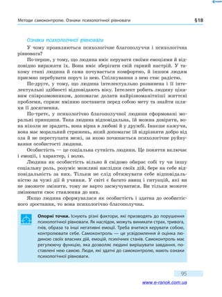 Методи самоконтролю. Ознаки психологічної рівноваги § 18
95
Ознаки психологічної рівноваги
У чому проявляються психологічне благополуччя і психологічна
рівновага?
По-перше, у тому, що людина вміє керувати своїми емоціями й від-
повідно виражати їх. Вона вміє зберігати свій гарний настрій. У  та-
кому стані людина й сама почувається комфортно, й іншим людям
приємно перебувати поруч із нею. Спілкування з нею стає радістю.
По-друге, у тому, що людина інтелектуально розвинена і її інте-
лектуальні здібності відповідають віку. Інтелект робить людину ціка-
вим співрозмовником, допомагає долати найрізноманітніші життєві
проблеми, сприяє вмінню поставити перед собою мету та знайти шля-
хи її досягнення.
По-третє, у психологічно благополучної людини сформовані мо-
ральні принципи. Така людина відповідальна, їй можна довіряти, во-
на ніколи не зрадить, вона вірна в любові й у дружбі. Інакше кажучи,
вона має моральний стрижень, який допомагає їй відрізняти добро від
зла й не переступати межі, за якою починається психологічне руйну-
вання особистості людини.
Особистість — це соціальна сутність людини. Це поняття включає
і емоції, і характер, і волю.
Людина як особистість вільно й свідомо обирає собі ту чи іншу
соціальну роль, розуміє можливі наслідки своїх дій, бере на себе від-
повідальність за них. Тільки не слід обтяжувати себе відповідаль-
ністю за чужі дії й учинки. У світі є багато явищ і ситуацій, які ви
не зможете змінити, тому не варто засмучуватися. Ви тільки можете
змінювати своє ставлення до них.
Якщо людина сформувалася як особистість і здатна до особистіс-
ного зростання, то вона психологічно благополучна.
Опорні точки. Існують різні фактори, які призводять до порушення
психологічної рівноваги. Як наслідок, можуть виникати страх, тривога,
гнів, образа та інші негативні емоції. Треба вчитися керувати собою,
контролювати себе. Самоконтроль — це усвідомлення й оцінка лю-
диною своїх власних дій, емоцій, психічних станів. Самоконтроль має
регулюючу функцію, яка дозволяє людині вирішувати завдання, по-
ставлені нею самою. Люди, які здатні до самоконтролю, мають ознаки
психологічної рівноваги.
www.e-ranok.com.ua
 