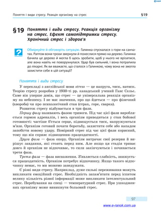 Поняття і види стресу. Реакція організму на стрес § 19
97
§ 19	 Поняття і види стресу. Реакція організму
на  стрес. Ефект самопідтримки стресу.
Хронічний стрес і здоров’я
Обміркуйте й обговоріть ситуацію. Галинка спускалася з гори на санча-
тах. Раптом вони трохи звернули й понеслися прямо на дерево. Галинка
бачила це дерево й могла б щось зробити, щоб у нього не врізатися,
але вона навіть не поворухнулася. Удар був сильний, і вона потрапила
до лікарні. Як ви вважаєте, що сталося з Галинкою, чому вона не змогла
захистити себе в цій ситуації?
Поняття і види стресу
У перекладі з англійської мови stress — це напруга, тиск, натиск.
Теорію стресу розробив у 1930-ті рр. канадський учений Ганс Сельє.
Саме він уперше довів, що стрес — це універсальна реакція організ-
му на небезпеку. І не має значення, про що йдеться — про фізичний
(хвороба) чи про психологічний стан (страх, горе, сварка).
Розвиток стресу відбувається в три фази.
Першу фазу називають фазою тривоги. Під час цієї фази виробля-
ється гормон адреналін, і весь організм приводиться у стан бойової
готовності: частіше б’ється серце, підвищується тиск, напружуються
м’язи. Організм готовий почати боротьбу, захистити себе або нападом
запобігти новому удару. Помірний стрес під час цієї фази корисний,
тому що він сприяє підвищенню працездатності.
Друга фаза — фаза опору. Організм витрачає свої резерви й ви-
рішує завдання, які стоять перед ним. Але якщо ця стадія триває
довго й організм не відпочиває, то сили закінчуються і починається
третя фаза.
Третя фаза — фаза виснаження. З’являється слабкість, знижуєть-
ся працездатність. Організм потребує відпочинку. Якщо такого відпо-
чинку немає, то ми можемо занедужати.
Є різні види стресу. Наприклад, дуже сильні переживання можуть
викликати емоційний стрес. Необхідність запам’ятати перед іспитом
велику кількість різної інформації може викликати інтелектуальний
стрес. Перебування на спеці — температурний стрес. При ушкоджен-
нях організму може виникнути больовий стрес.
www.e-ranok.com.ua
 