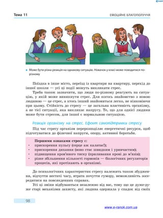 Емоційне благополуччяТема 11
98
Поїздка в інше місто, переїзд із квартири на квартиру, перехід до
іншої школи — усі ці події можуть викликати стрес.
Треба також зазначити, що люди по-різному реагують на ситуа-
цію, у якій може виникнути стрес. Для когось знайомство з новою
людиною — це стрес, а хтось інший знайомиться легко, не ніяковіючи
при цьому. Стійкість до стресу — це загальна властивість організму,
а не тієї ситуації, яка викликає напругу. Те, що для однієї людини
може бути стресом, для іншої є нормальною ситуацією.
Реакція організму на стрес. Ефект самопідтримки стресу
Під час стресу організм перерозподіляє енергетичні ресурси, щоб
підготуватися до фізичної напруги, опору, активної боротьби.
Першими ознаками стресу є:
•	 прискорення пульсу (серце аж калатає!);
•	 прискорення дихання (воно стає швидким і уривчастим);
•	 підвищення кров’яного тиску (приливання крові до м’язів);
•	різке збільшення кількості гормонів — біологічних регуляторів
процесів, які протікають в організмі.
До психологічних характеристик стресу належить також збуджен-
ня, відчуття нестачі часу, втрата почуття гумору, неможливість зосе-
редитися на повсякденних справах.
Усі ці зміни відбуваються незалежно від вас, тому що це дуже-ду-
же старі механізми захисту, які людина одержала у спадок від своїх
�	 Може бути різна реакція на однакову ситуацію. Новачок у класі може поводитися по-
різному
www.e-ranok.com.ua
 