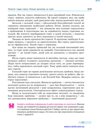 Поняття і види стресу. Реакція організму на стрес § 19
99
предків. Під час стресу змінюється й ваш емоційний стан. З’являється
страх, тривога, відчуття небезпеки. Ці емоції говорять вам, що треба
вжити якихось заходів, щоб урятувати себе, вчасно розпочати якісь дії.
Загалом і сильний стрес, і абсолютний безтурботний спокій не
сприяють виконанню необхідної роботи. Отож, можна сказати, що
помірний стрес корисний — він допомагає вам активно справлятися
з проблемами й підготовлює вас до сприйняття інших стресових си-
туацій. Ви вчитеся переборювати стрес в одній ситуації, і водночас
зростає ваша здатність до його подолання в іншій ситуації.
Людина не може прожити без стресів. Її організму необхідні й по-
мірна напруга, і здатність до пристосування. Без стресу пристосуван-
ня не сформується. Такий стрес є корисним.
Але якщо на людину тривалий час діє сильний негативний чин-
ник, то стрес може призвести до хвороби. Спостерігається так званий
дистрес — це такий стрес, який уже не допомагає, а шкодить орга-
нізмові.
Після стресу може виникнути й звичайна застуда, тому що стрес
погіршує роботу головного захисника організму — імунної системи.
Люди часто потрапляють до лікарні після того, як дуже перенерву-
ють, тобто переживуть сильний стрес. Тому треба вміти уникати силь-
них стресів.
Сильний стрес не сприяє розв’язанню посталих проблем. Іноді лю-
дина, яка зазнала стресового впливу, просто нічого не робить, аби по-
збутися страху, й опиняється в ще більшій біді. Недарма кажуть, що
страх паралізовує.
Розгляньмо таку ситуацію. Виникла проблема — потім з’являються
негативні думки («я не впораюся») — далі йде бездіяльність — потім
настає негативний результат і нове напруження, спричинене цим не-
гативним результатом. Спостерігається ефект самопідтримки стресу.
Якщо ж налаштувати себе на подолання ситуації, то ланцюжок
буде інакшим: проблема — думки про те, як з нею впоратися,— дії,
які допомагають вирішити проблему,— позитивний результат!
Знайдіть необхідну інформацію й дайте відповідь на запитання. Максим
сказав, що повернеться додому до шостої години, але затримався у дру-
га й прийшов тільки близько дев’ятої. У бабусі, яка всі ці три години хви-
лювалася, розболілося серце, і їй стало зле. Що спричинило погіршення
стану її здоров’я?
www.e-ranok.com.ua
 