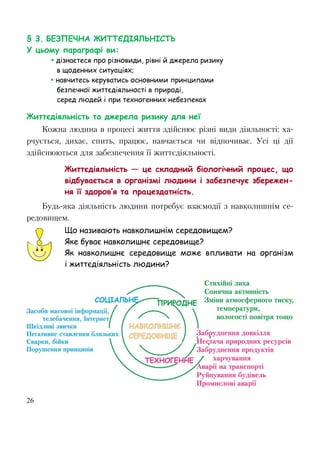 26
§ 3. БЕЗПЕЧНА ЖИТТЄДІЯЛЬНІСТЬ
У цьому параграфі ви:
 дізнаєтеся про різновиди, рівні й джерела ризику
в щоденних ситуаціях;
 навчитесь керуватись основними принципами
безпечної життєдіяльності в природі,
серед людей і при техногенних небезпеках
Життєдіяльність та джерела ризику для неї
Кожна людина в процесі життя здійснює різні види діяльності: ха-
рчується, дихає, спить, працює, навчається чи відпочиває. Усі ці дії
здійснюються для забезпечення її життєдіяльності.
Життєдіяльність — це складний біологічний процес, що
відбувається в організмі людини і забезпечує збережен-
ня її здоров’я та працездатність.
Будь-яка діяльність людини потребує взаємодії з навколишнім се-
редовищем.
Що називають навколишнім середовищем?
Яке буває навколишнє середовище?
Як навколишнє середовище може впливати на організм
і життєдіяльність людини?
 
