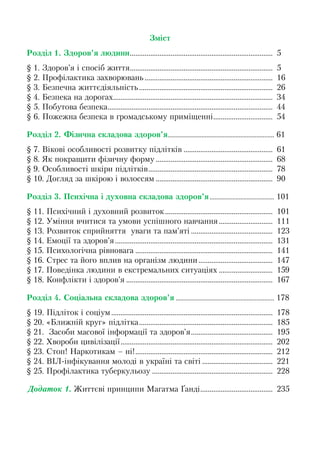 Зміст
Розділ 1. Здоров’я людини............................................................................. 5
§ 1. Здоров’я і спосіб життя............................................................................. 5
§ 2. Профілактика захворювань ..................................................................... 16
§ 3. Безпечна життєдіяльність........................................................................ 26
§ 4. Безпека на дорогах...................................................................................... 34
§ 5. Побутова безпека......................................................................................... 44
§ 6. Пожежна безпека в громадському приміщенні................................ 54
Розділ 2. Фізична складова здоров’я.................................................................. 61
§ 7. Вікові особливості розвитку підлітків ................................................ 61
§ 8. Як покращити фізичну форму ............................................................... 68
§ 9. Особливості шкіри підлітків................................................................... 78
§ 10. Догляд за шкірою і волоссям ............................................................... 90
Розділ 3. Психічна і духовна складова здоров’я........................................ 101
§ 11. Психічний і духовний розвиток.......................................................... 101
§ 12. Уміння вчитися та умови успішного навчання............................. 111
§ 13. Розвиток сприйняття уваги та пам’яті ............................................ 123
§ 14. Емоції та здоров’я..................................................................................... 131
§ 15. Психологічна рівновага .......................................................................... 141
§ 16. Стрес та його вплив на організм людини........................................ 147
§ 17. Поведінка людини в екстремальних ситуаціях ............................. 159
§ 18. Конфлікти і здоров’я ............................................................................... 167
Розділ 4. Соціальна складова здоров’я ............................................................. 178
§ 19. Підліток і соціум....................................................................................... 178
§ 20. «Ближній круг» підлітка........................................................................ 185
§ 21. Засоби масової інформації та здоров’я............................................ 195
§ 22. Хвороби цивілізації.................................................................................. 202
§ 23. Стоп! Наркотикам – ні!.......................................................................... 212
§ 24. ВІЛ-інфікування молоді в україні та світі ...................................... 221
§ 25. Профілактика туберкульозу ................................................................. 228
Додаток 1. Життєві принципи Магатма Ґанді....................................... 235
 