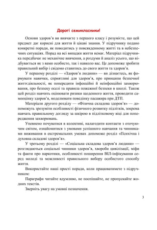 3
Дорогі семикласники!
Основи здоров’я ви вивчаєте з першого класу і розумієте, що цей
предмет дає корисні для життя й цікаві знання. У підручнику подано
конкретні поради, як поводитись у повсякденному житті та в небезпе-
чних ситуаціях. Порад на всі випадки життя немає. Матеріал підручни-
ка передбачає не механічне вивчення, а роздуми й аналіз усього, що ві-
дбувається як з вами особисто, так і навколо вас. Це допоможе зробити
правильний вибір і свідомо ставитись до свого життя та здоров’я.
У першому розділі — «Здоров’я людини» — ви дізнаєтесь, як фо-
рмувати навички, сприятливі для здоров’я, про принципи безпечної
життєдіяльності, як попередити інфекційні й неінфекційні захворю-
вання, про безпеку оселі та правила пожежної безпеки в школі. Також
цей розділ навчить оцінювати ризики щоденного життя, проводити са-
мооцінку здоров’я, моделювати поведінку пасажира при ДТП.
Матеріали другого розділу — «Фізична складова здоров’я» — до-
поможуть зрозуміти особливості фізичного розвитку підлітків, зокрема
навчать правильному догляду за шкірою в підлітковому віці для попе-
редження захворювань.
Упевнено почуватися в колективі, налагодити контакти з оточую-
чим світом, ознайомитися з умовами успішного навчання та чинника-
ми виживання в екстремальних умовах допоможе розділ «Психічна і
духовна складові здоров’я».
У третьому розділі — «Соціальна складова здоров’я людини» —
розглядаються соціальні чинники здоров’я, хвороби цивілізації, міфи
та факти про наркотики, особливості поширення ВІЛ-інфікування се-
ред молоді та можливості правильного вибору особистого способу
життя.
Використайте наші прості поради, коли працюватимете з підруч-
ником:
Параграфи читайте вдумливо, не поспішайте, не пропускайте жо-
дних текстів.
Зверніть увагу на умовні позначення.
 