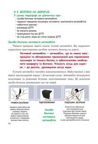 34
§ 4. БЕЗПЕКА НА ДОРОГАХ
У цьому параграфі ви дізнаєтеся про:
 засоби безпеки легкового автомобіля;
 правила поведінки пасажирів легкового і вантажного автомобілів;
 небезпечні вантажі;
 різновиди ДТП;
 як знизити ризики;
 травмування під час ДТП;
 як слід діяти, якщо ви стали свідком ДТП
Засоби безпеки легкового автомобіля
Чимало громадян мають власні легкові автомобілі. Від вправного
управління транспортним засобом залежить безпека на дорозі.
Легковий автомобіль — автомобіль, що за своєю конс-
трукцією та обладнанням призначений для перевезення
пасажирів та їхнього багажу із забезпеченням необхід-
ного комфорту та безпеки. Кількість місць для сидін-
ня — до дев’яти, ураховуючи місце водія.
Сучасні автомобілі постійно вдосконалюються. Найсучасніші з них
мають протиударний корпус і безпечний салон. Автомобілі обладнують
подушками та ременями безпеки, підголівниками тощо. Ці додаткові
засоби безпеки допомагають під час аварії.
Засоби
безпеки
легкового
автомобіля
 