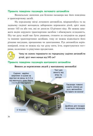 36
Правила поведінки пасажирів легкового автомобіля
Визначальне значення для безпеки пасажира має його поведінка
в транспортному засобі.
На передньому місці легкового автомобіля, мікроавтобуса та на
задньому сидінні мотоцикла заборонено перевозити дітей, зріст яких
менше 145 см або тих, які не досягли 12-рiчного віку. Не можна зава-
жати водію керувати транспортним засобом i обмежувати оглядовість.
Під час руху водій має бути уважним, стежити за ситуацією на дорозі
та іншими транспортними засобами, тому не можна відволікати його
різкими вигуками, проханнями чи запитаннями. Рух автомобіля нерів-
номірний, отож не можна під час руху пити, їсти, користуватися гост-
рими, колючими та ріжучими предметами.
Чому не можна перевозити на передньому сидіння автомобіля
дітей, зріст яких менше від 145 см?
Правила поведінки пасажирів вантажного автомобіля
Вимоги до перевезення людей у вантажному автомобілі
 