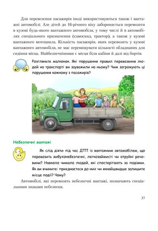 37
Для перевезення пасажирів іноді використовуються також і ванта-
жні автомобілі. Але дітей до 16-рiчного віку забороняється перевозити
в кузові будь-якого вантажного автомобіля, у тому числі й в автомобі-
лях спеціального призначення (самоскид, трактор), а також у кузові
вантажного мотоцикла. Кількість пасажирів, яких перевозять у кузові
вантажного автомобіля, не має перевищувати кількості обладнаних для
сидіння місць. Найбезпечнішими є місця біля кабіни й далі від бортів.
Розгляньте малюнок. Які порушення правил перевезення лю-
дей на транспорті ви зауважили на ньому? Чим загрожують ці
порушення кожному з пасажирів?
Небезпечні вантажі
Як слід діяти під час ДТП із вантажним автомобілем, що
перевозить вибухонебезпечні, легкозаймисті чи отруйні речо-
вини? Навколо чимало людей, які спостерігають за подіями.
Як ви вчините: приєднаєтеся до них чи якнайшвидше залишите
місце події? Чому?
Автомобілі, які перевозять небезпечні вантажі, позначають спеціа-
льними знаками небезпеки.
 